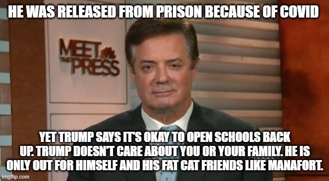 Paul manafort eye droop | HE WAS RELEASED FROM PRISON BECAUSE OF COVID; YET TRUMP SAYS IT'S OKAY TO OPEN SCHOOLS BACK UP. TRUMP DOESN'T CARE ABOUT YOU OR YOUR FAMILY. HE IS ONLY OUT FOR HIMSELF AND HIS FAT CAT FRIENDS LIKE MANAFORT. | image tagged in paul manafort eye droop | made w/ Imgflip meme maker