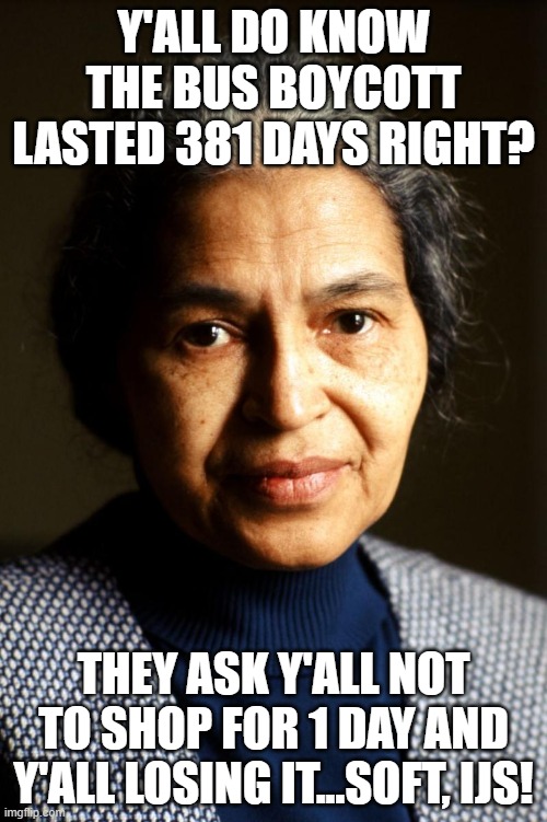 Shop Boycott | Y'ALL DO KNOW THE BUS BOYCOTT LASTED 381 DAYS RIGHT? THEY ASK Y'ALL NOT TO SHOP FOR 1 DAY AND Y'ALL LOSING IT...SOFT, IJS! | image tagged in rosa parks,boycott,blackouttuesday,justice,civil rights | made w/ Imgflip meme maker
