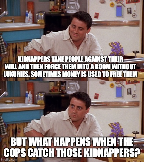 Cops or Kidnappers? | KIDNAPPERS TAKE PEOPLE AGAINST THEIR WILL AND THEN FORCE THEM INTO A ROOM WITHOUT LUXURIES. SOMETIMES MONEY IS USED TO FREE THEM; BUT WHAT HAPPENS WHEN THE COPS CATCH THOSE KIDNAPPERS? | image tagged in joey meme,cops,kidnapping,shower thoughts,sudden realization | made w/ Imgflip meme maker