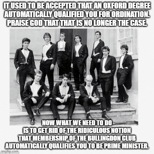 Bullingdon Club | IT USED TO BE ACCEPTED THAT AN OXFORD DEGREE
AUTOMATICALLY QUALIFIED YOU FOR ORDINATION.
PRAISE GOD THAT THAT IS NO LONGER THE CASE. NOW WHAT WE NEED TO DO
IS TO GET RID OF THE RIDICULOUS NOTION
THAT MEMBERSHIP OF THE BULLINGDON CLUB AUTOMATICALLY QUALIFIES YOU TO BE PRIME MINISTER. | image tagged in bullingdon club | made w/ Imgflip meme maker