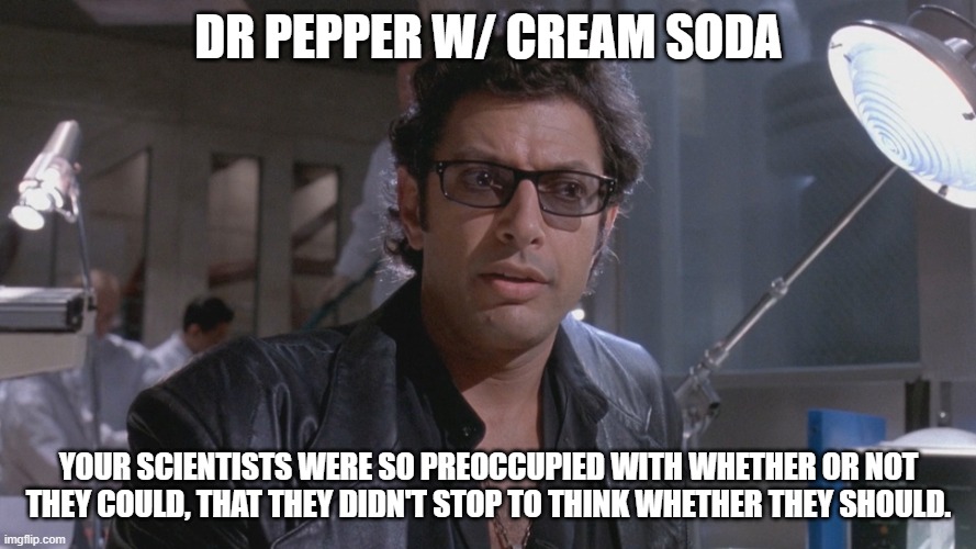 Dr Pepper with Cream Soda?!? | DR PEPPER W/ CREAM SODA; YOUR SCIENTISTS WERE SO PREOCCUPIED WITH WHETHER OR NOT THEY COULD, THAT THEY DIDN'T STOP TO THINK WHETHER THEY SHOULD. | image tagged in no one ever asked if we should | made w/ Imgflip meme maker