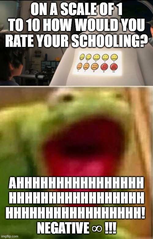 I hate school lol | ON A SCALE OF 1 TO 10 HOW WOULD YOU RATE YOUR SCHOOLING? AHHHHHHHHHHHHHHHH
HHHHHHHHHHHHHHHHH
HHHHHHHHHHHHHHHHH! 
NEGATIVE ∞ !!! | image tagged in ahhhhhhhhhhhhh,from scale of 1 to 10 how would you rate your pain,memes,school | made w/ Imgflip meme maker