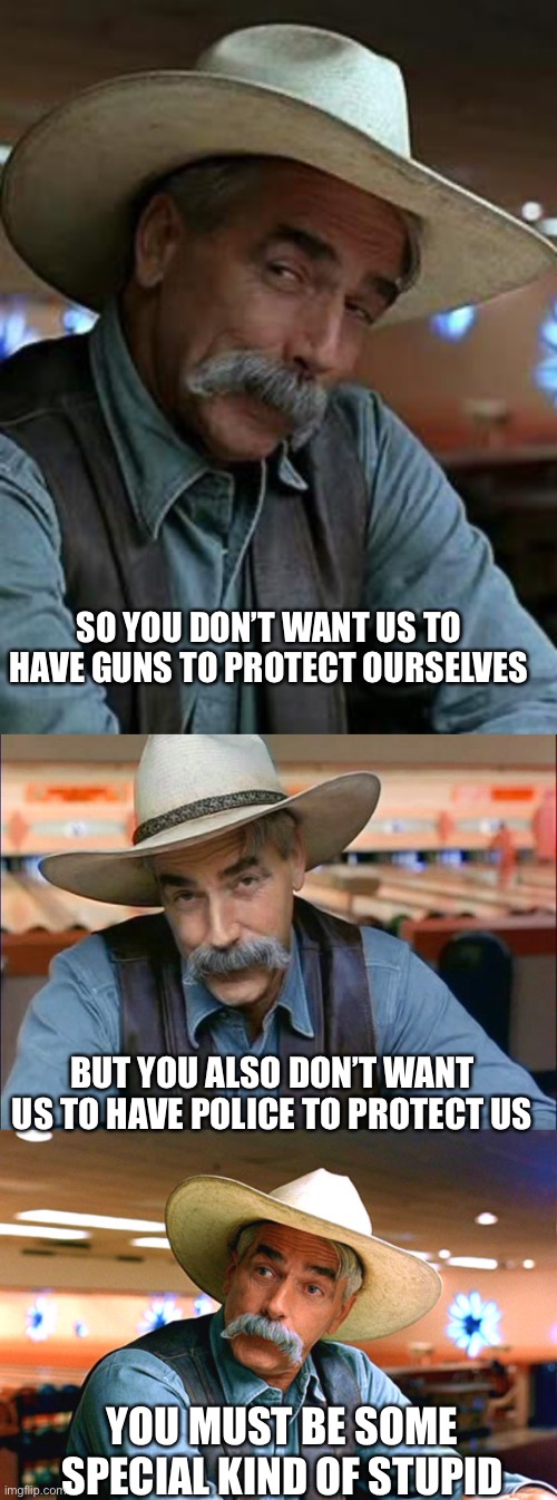 Special kind of stupid | SO YOU DON’T WANT US TO HAVE GUNS TO PROTECT OURSELVES; BUT YOU ALSO DON’T WANT US TO HAVE POLICE TO PROTECT US; YOU MUST BE SOME SPECIAL KIND OF STUPID | image tagged in sam elliott,sam elliott special kind of stupid,sam elliott the big lebowski | made w/ Imgflip meme maker
