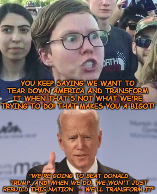 The only time I actually believe what Biden spews. | YOU KEEP SAYING WE WANT TO TEAR DOWN AMERICA AND TRANSFORM IT WHEN THAT'S NOT WHAT WE'RE TRYING TO DO! THAT MAKES YOU A BIGOT! "WE'RE GOING TO BEAT DONALD TRUMP. AND WHEN WE DO, WE WON'T JUST REBUILD THIS NATION -- WE'LL TRANSFORM IT" | image tagged in triggered liberal,joe biden | made w/ Imgflip meme maker