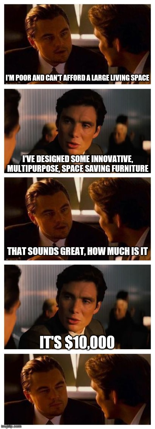 Space saving furniture is too expensive for those who need it | I'M POOR AND CAN'T AFFORD A LARGE LIVING SPACE; I'VE DESIGNED SOME INNOVATIVE, MULTIPURPOSE, SPACE SAVING FURNITURE; THAT SOUNDS GREAT, HOW MUCH IS IT; IT'S $10,000 | image tagged in leonardo inception extended,memes | made w/ Imgflip meme maker