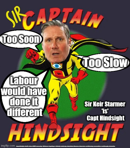 Starmer 'is' Capt Hindsight | Too Soon; Too Slow; Labour 
would have 
done it 
different; Sir Keir Starmer 
'is' 
Capt Hindsight; #CaptainHindsight #Covid19 #Labour #BLMUK #wearecorbyn #KeirStarmer #AngelaRayner #LisaNandy #cultofcorbyn #labourisdead #Momentum #labourracism #socialistsunday #nevervotelabour #socialistanyday #Antisemitism | image tagged in starmer captain hindsight,labourisdead,cultofcorbyn,blm blacklivesmatter,corona covid 19,anti-semitism racism | made w/ Imgflip meme maker