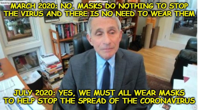 He's either lying or he has no clue. If he's lying, then why? If he has no clue, then why are we listening to him? | MARCH 2020: NO, MASKS DO NOTHING TO STOP THE VIRUS AND THERE IS NO NEED TO WEAR THEM; JULY 2020: YES, WE MUST ALL WEAR MASKS TO HELP STOP THE SPREAD OF THE CORONAVIRUS | image tagged in fauci,coronavirus,covid-19,china virus | made w/ Imgflip meme maker
