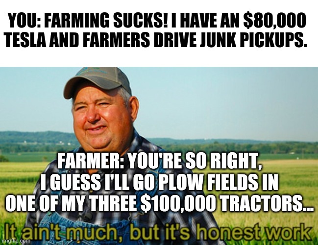 Never assume farmers are poor | YOU: FARMING SUCKS! I HAVE AN $80,000 TESLA AND FARMERS DRIVE JUNK PICKUPS. FARMER: YOU'RE SO RIGHT, I GUESS I'LL GO PLOW FIELDS IN ONE OF MY THREE $100,000 TRACTORS... | image tagged in farmers,wealth,it ain't much but it's honest work | made w/ Imgflip meme maker