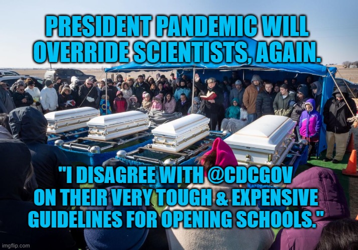 President Pandemic, Doing What Got Us Here | PRESIDENT PANDEMIC WILL OVERRIDE SCIENTISTS, AGAIN. "I DISAGREE WITH @CDCGOV ON THEIR VERY TOUGH & EXPENSIVE GUIDELINES FOR OPENING SCHOOLS." | image tagged in politics | made w/ Imgflip meme maker