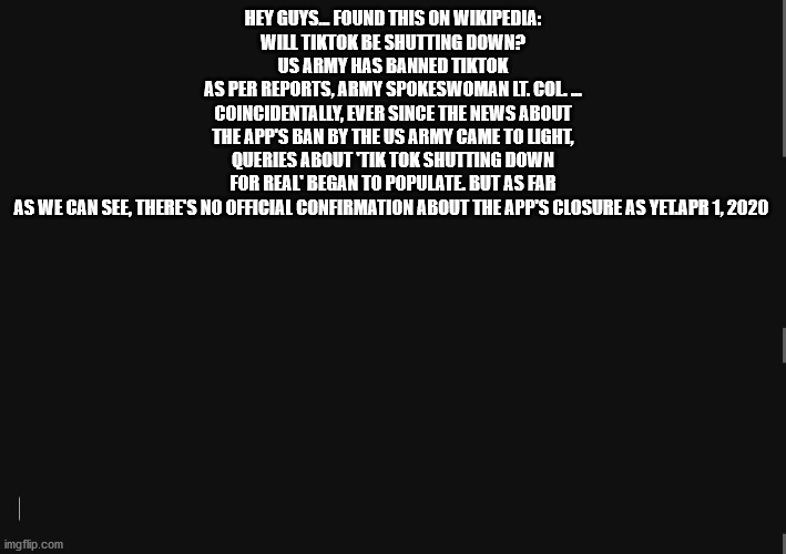 i am sooooo happy :) :) :) :) :) :) | HEY GUYS... FOUND THIS ON WIKIPEDIA:
WILL TIKTOK BE SHUTTING DOWN?
US ARMY HAS BANNED TIKTOK
AS PER REPORTS, ARMY SPOKESWOMAN LT. COL. ... COINCIDENTALLY, EVER SINCE THE NEWS ABOUT THE APP'S BAN BY THE US ARMY CAME TO LIGHT, QUERIES ABOUT 'TIK TOK SHUTTING DOWN FOR REAL' BEGAN TO POPULATE. BUT AS FAR AS WE CAN SEE, THERE'S NO OFFICIAL CONFIRMATION ABOUT THE APP'S CLOSURE AS YET.APR 1, 2020 | image tagged in blackbackground | made w/ Imgflip meme maker