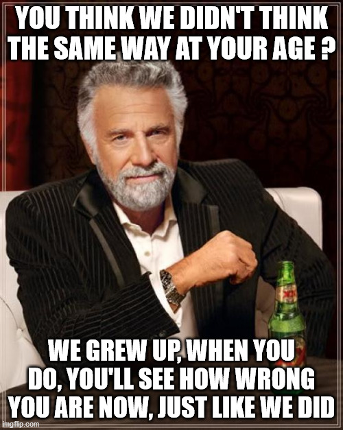 The Most Interesting Man In The World | YOU THINK WE DIDN'T THINK THE SAME WAY AT YOUR AGE ? WE GREW UP, WHEN YOU DO, YOU'LL SEE HOW WRONG YOU ARE NOW, JUST LIKE WE DID | image tagged in memes,the most interesting man in the world | made w/ Imgflip meme maker
