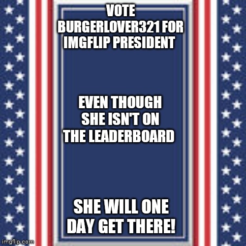 Ask me things in the comments if you want | VOTE BURGERLOVER321 FOR IMGFLIP PRESIDENT; EVEN THOUGH SHE ISN'T ON THE LEADERBOARD; SHE WILL ONE DAY GET THERE! | image tagged in blank campaign poster | made w/ Imgflip meme maker