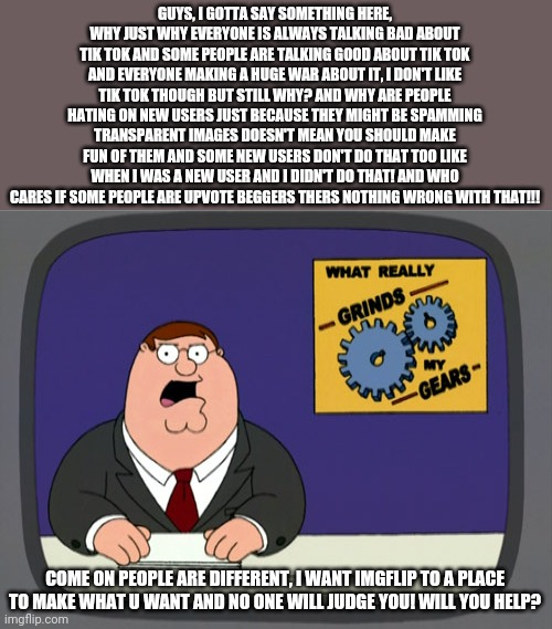 Peter Griffin News | GUYS, I GOTTA SAY SOMETHING HERE, WHY JUST WHY EVERYONE IS ALWAYS TALKING BAD ABOUT TIK TOK AND SOME PEOPLE ARE TALKING GOOD ABOUT TIK TOK AND EVERYONE MAKING A HUGE WAR ABOUT IT, I DON'T LIKE TIK TOK THOUGH BUT STILL WHY? AND WHY ARE PEOPLE HATING ON NEW USERS JUST BECAUSE THEY MIGHT BE SPAMMING TRANSPARENT IMAGES DOESN'T MEAN YOU SHOULD MAKE FUN OF THEM AND SOME NEW USERS DON'T DO THAT TOO LIKE WHEN I WAS A NEW USER AND I DIDN'T DO THAT! AND WHO CARES IF SOME PEOPLE ARE UPVOTE BEGGERS THERS NOTHING WRONG WITH THAT!!! COME ON PEOPLE ARE DIFFERENT, I WANT IMGFLIP TO A PLACE TO MAKE WHAT U WANT AND NO ONE WILL JUDGE YOU! WILL YOU HELP? | image tagged in memes,peter griffin news,help,peace | made w/ Imgflip meme maker