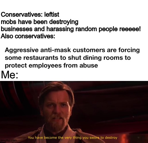 But I thought only the conservatives were the level-headed, tolerant ones? | Conservatives: leftist mobs have been destroying businesses and harassing random people reeeee!
Also conservatives:; Me: | image tagged in you have become the very thing you swore to destroy,hypocrisy,conservative hypocrisy,masks,protests,business | made w/ Imgflip meme maker