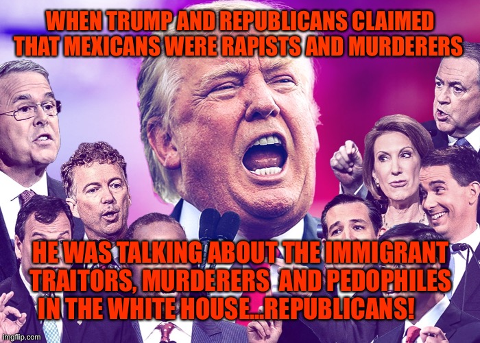 GOP Clowns | WHEN TRUMP AND REPUBLICANS CLAIMED THAT MEXICANS WERE RAPISTS AND MURDERERS; HE WAS TALKING ABOUT THE IMMIGRANT TRAITORS, MURDERERS  AND PEDOPHILES IN THE WHITE HOUSE...REPUBLICANS! | image tagged in gop clowns | made w/ Imgflip meme maker