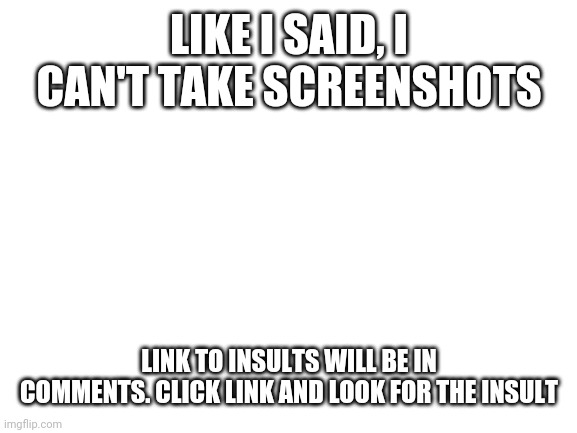 Blank White Template | LIKE I SAID, I CAN'T TAKE SCREENSHOTS; LINK TO INSULTS WILL BE IN COMMENTS. CLICK LINK AND LOOK FOR THE INSULT | image tagged in blank white template | made w/ Imgflip meme maker