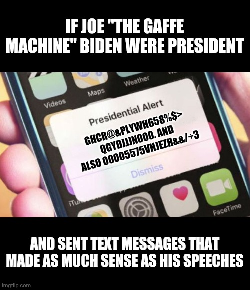 Can't wait when Biden starts texting without handlers to re-write everything | IF JOE "THE GAFFE MACHINE" BIDEN WERE PRESIDENT; GHCR@&PLYWH658%$> QGYDJJJN000. AND ALSO 00005575VHJEZH&&/÷3; AND SENT TEXT MESSAGES THAT MADE AS MUCH SENSE AS HIS SPEECHES | image tagged in memes,presidential alert,joe biden | made w/ Imgflip meme maker