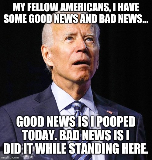 Joe Biden. Ready to tackle the tough issues! | MY FELLOW AMERICANS, I HAVE SOME GOOD NEWS AND BAD NEWS... GOOD NEWS IS I POOPED TODAY. BAD NEWS IS I DID IT WHILE STANDING HERE. | image tagged in joe biden,important | made w/ Imgflip meme maker