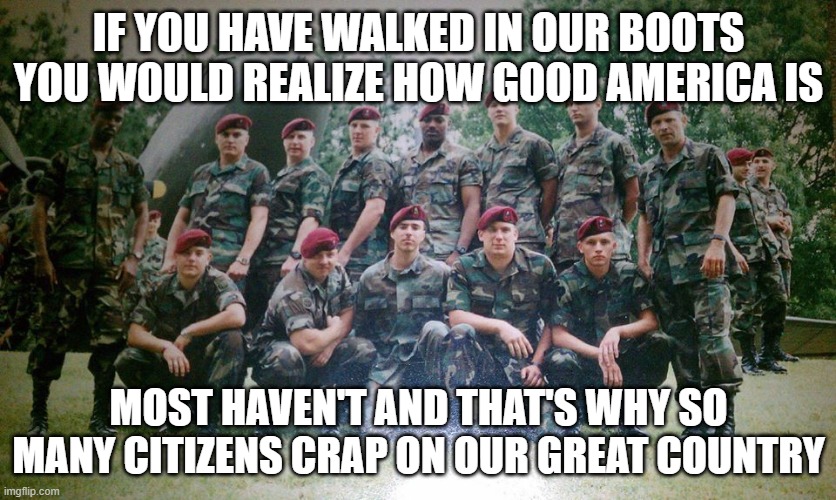 America | IF YOU HAVE WALKED IN OUR BOOTS YOU WOULD REALIZE HOW GOOD AMERICA IS; MOST HAVEN'T AND THAT'S WHY SO MANY CITIZENS CRAP ON OUR GREAT COUNTRY | image tagged in political | made w/ Imgflip meme maker