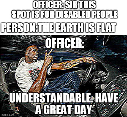 UNDERSTANDABLE, HAVE A GREAT DAY | OFFICER: SIR THIS SPOT IS FOR DISABLED PEOPLE; PERSON:THE EARTH IS FLAT; OFFICER: | image tagged in understandable have a great day | made w/ Imgflip meme maker