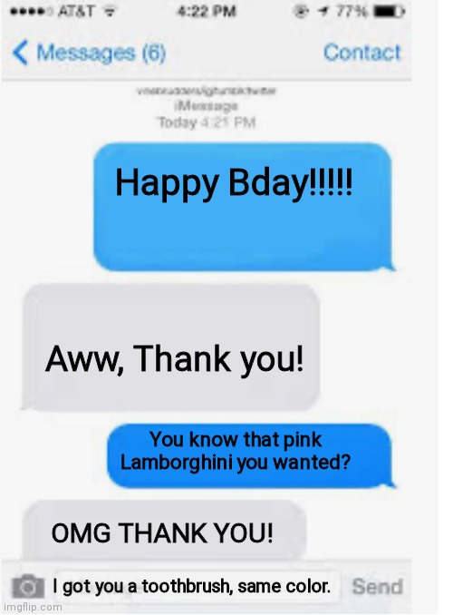 Blank text conversation | Happy Bday!!!!! Aww, Thank you! You know that pink Lamborghini you wanted? OMG THANK YOU! I got you a toothbrush, same color. | image tagged in blank text conversation | made w/ Imgflip meme maker