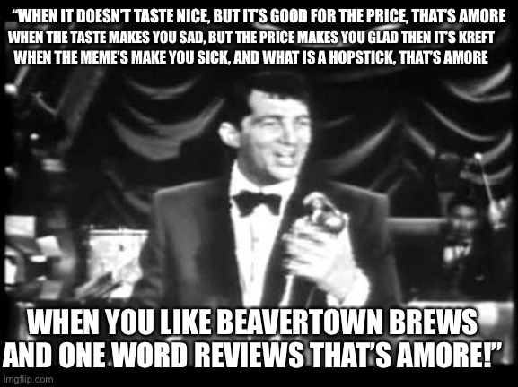 Dean on beer | “WHEN IT DOESN’T TASTE NICE, BUT IT’S GOOD FOR THE PRICE, THAT’S AMORE; WHEN THE TASTE MAKES YOU SAD, BUT THE PRICE MAKES YOU GLAD THEN IT’S KREFT; WHEN THE MEME’S MAKE YOU SICK, AND WHAT IS A HOPSTICK, THAT’S AMORE; WHEN YOU LIKE BEAVERTOWN BREWS AND ONE WORD REVIEWS THAT’S AMORE!” | image tagged in dean m | made w/ Imgflip meme maker