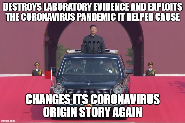 DESTROYS LABORATORY EVIDENCE AND EXPLOITS THE CORONAVIRUS PANDEMIC IT HELPED CAUSE; CHANGES ITS CORONAVIRUS ORIGIN STORY AGAIN | DESTROYS LABORATORY EVIDENCE AND EXPLOITS THE CORONAVIRUS PANDEMIC IT HELPED CAUSE; CHANGES ITS CORONAVIRUS ORIGIN STORY AGAIN | image tagged in dear leader xi jinping | made w/ Imgflip meme maker