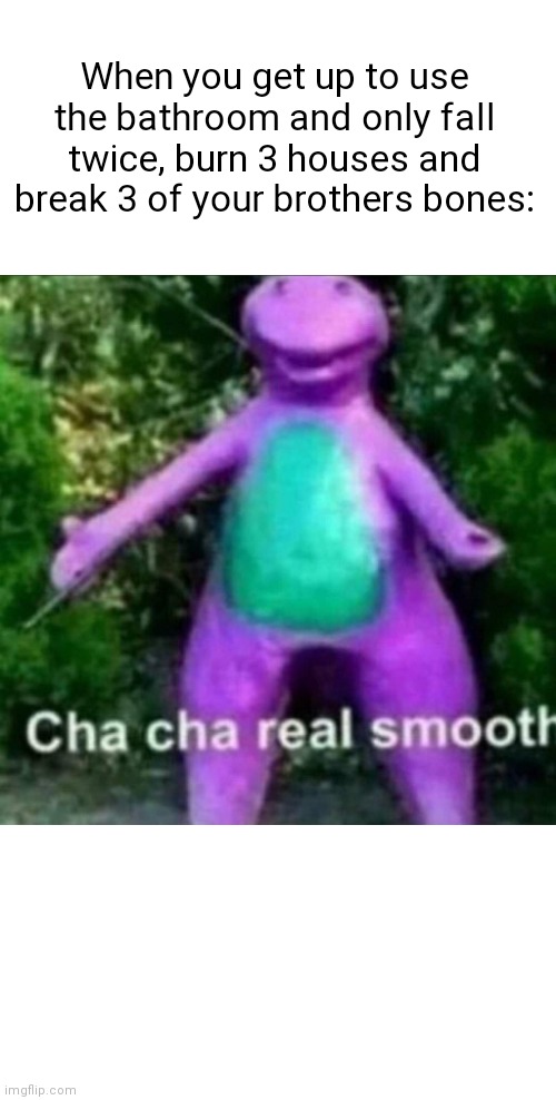 Cha cha | When you get up to use the bathroom and only fall twice, burn 3 houses and break 3 of your brothers bones: | image tagged in cha cha real smooth | made w/ Imgflip meme maker