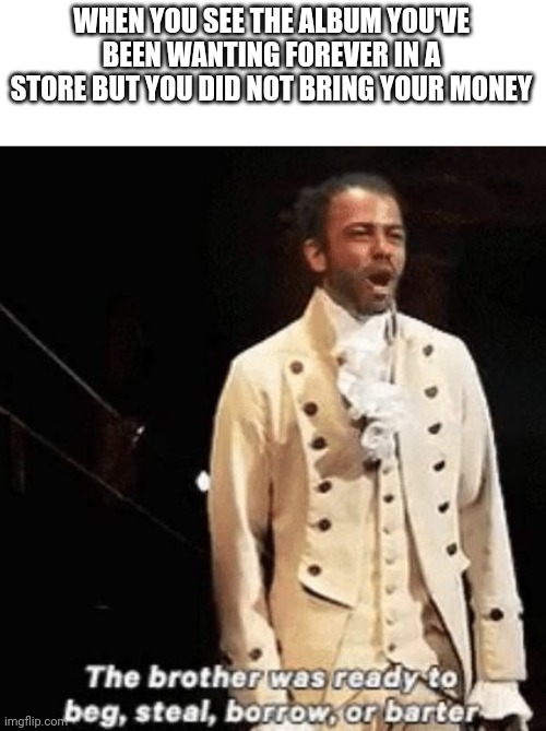 True | WHEN YOU SEE THE ALBUM YOU'VE BEEN WANTING FOREVER IN A STORE BUT YOU DID NOT BRING YOUR MONEY | image tagged in beg steal borrow or banter,hamilton,album | made w/ Imgflip meme maker