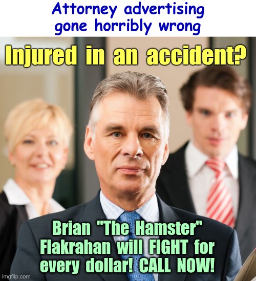 Law Offices of Hyugh, Gaahta, Beah, Kidhin | Attorney advertising
gone horribly wrong; Injured  in  an  accident? Brian  "The  Hamster"
Flakrahan  will  FIGHT  for
every  dollar!  CALL  NOW! | image tagged in lawyers,rick75230,tough guy wanna be | made w/ Imgflip meme maker