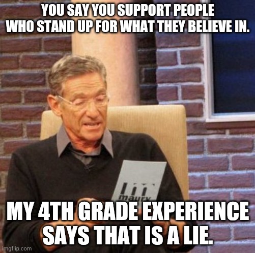 Schools in a nutshell | YOU SAY YOU SUPPORT PEOPLE WHO STAND UP FOR WHAT THEY BELIEVE IN. MY 4TH GRADE EXPERIENCE SAYS THAT IS A LIE. | image tagged in memes,maury lie detector | made w/ Imgflip meme maker