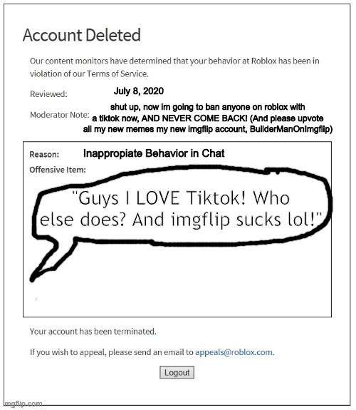 banned from ROBLOX | July 8, 2020; shut up, now im going to ban anyone on roblox with a tiktok now, AND NEVER COME BACK! (And please upvote all my new memes my new imgflip account, BuilderManOnImgflip); Inappropiate Behavior in Chat; "Guys I LOVE Tiktok! Who else does? And imgflip sucks lol!" | image tagged in banned from roblox,tiktok,funny memes,roblox meme | made w/ Imgflip meme maker