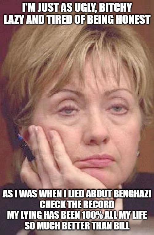 The Real Hill | I'M JUST AS UGLY, BITCHY LAZY AND TIRED OF BEING HONEST; AS I WAS WHEN I LIED ABOUT BENGHAZI
CHECK THE RECORD
MY LYING HAS BEEN 100% ALL MY LIFE
SO MUCH BETTER THAN BILL | image tagged in clinton,memes,fun,funny,funny memes,politics | made w/ Imgflip meme maker