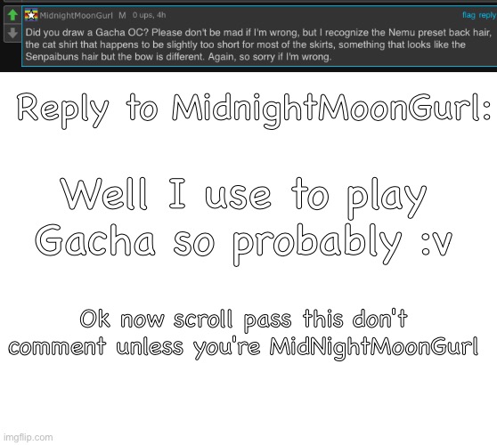 Title | Reply to MidnightMoonGurl:; Well I use to play Gacha so probably :v; Ok now scroll pass this don't comment unless you're MidNightMoonGurl | image tagged in blank white template | made w/ Imgflip meme maker