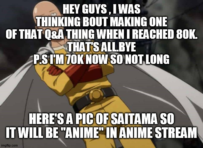 yay | HEY GUYS , I WAS THINKING BOUT MAKING ONE OF THAT Q&A THING WHEN I REACHED 80K.
THAT'S ALL.BYE
P.S I'M 70K NOW SO NOT LONG; HERE'S A PIC OF SAITAMA SO IT WILL BE "ANIME" IN ANIME STREAM | image tagged in anime,saitama,one punch man,80k | made w/ Imgflip meme maker