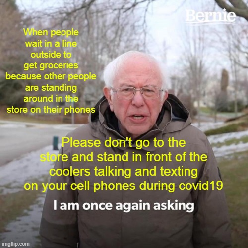 Bernie I Am Once Again Asking For Your Support Meme | When people wait in a line outside to get groceries because other people are standing around in the store on their phones; Please don't go to the store and stand in front of the coolers talking and texting on your cell phones during covid19 | image tagged in memes,bernie i am once again asking for your support | made w/ Imgflip meme maker