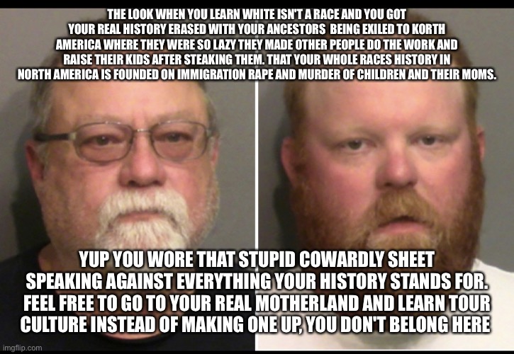 Justice for Ahmaud Arbery | THE LOOK WHEN YOU LEARN WHITE ISN'T A RACE AND YOU GOT YOUR REAL HISTORY ERASED WITH YOUR ANCESTORS  BEING EXILED TO KORTH AMERICA WHERE THEY WERE SO LAZY THEY MADE OTHER PEOPLE DO THE WORK AND RAISE THEIR KIDS AFTER STEAKING THEM. THAT YOUR WHOLE RACES HISTORY IN NORTH AMERICA IS FOUNDED ON IMMIGRATION RAPE AND MURDER OF CHILDREN AND THEIR MOMS. YUP YOU WORE THAT STUPID COWARDLY SHEET SPEAKING AGAINST EVERYTHING YOUR HISTORY STANDS FOR. FEEL FREE TO GO TO YOUR REAL MOTHERLAND AND LEARN TOUR CULTURE INSTEAD OF MAKING ONE UP, YOU DON'T BELONG HERE | image tagged in justice for ahmaud arbery | made w/ Imgflip meme maker