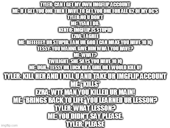 how I gave Tyler IMGFLIP account | TYLER: CAN I GET MY OWN IMGFLIP ACCOUNT
ME: IF I GET YOU ONE THEN I HAVE TO GET YOU ONE FOR ALL 62 OF MY OC'S
TYLER:NO U DON'T
ME: YEAH I DO.
KENTO: IMGFLIP IS STUPID
EZRA: I AGREE
ME: REEEEEE!! UR STUPID. I AM UR GOD I CAN MAKE YOU HAVE 10 IQ
TESSY: YOU WANNA GIVE HIM WHAT YOU HAVE?
ME: WHAT?
TWILIGHT: SHE SAYS YOU HAVE 10 IQ
ME: UGH... TESSY UR LUCK UR A GIRL OR I WOULD KILL U! TYLER: KILL HER AND I KILL U AND TAKE UR IMGFLIP ACCOUNT
ME: *KILLS*
EZRA: WTF MAN YOU KILLED UR MAIN!
ME: *BRINGS BACK TO LIFE* YOU LEARNED UR LESSON?
TYLER: WHAT LESSON?
ME: YOU DIDN'T SAY PLEASE.
TYLER: PLEASE | image tagged in blank white template | made w/ Imgflip meme maker