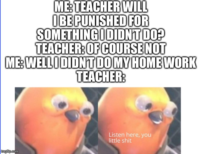 Listen here you little shit | ME: TEACHER WILL I BE PUNISHED FOR SOMETHING I DIDN’T DO?
TEACHER: OF COURSE NOT
ME: WELL I DIDN’T DO MY HOME WORK
TEACHER: | image tagged in listen here you little shit | made w/ Imgflip meme maker