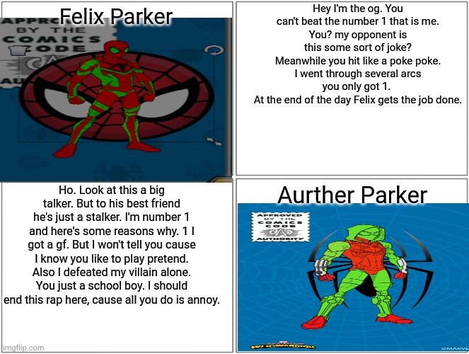 The rap battle nobody asked for. A showdown between my 2 spider man ocs | Hey I'm the og. You can't beat the number 1 that is me.
You? my opponent is this some sort of joke?
Meanwhile you hit like a poke poke.
I went through several arcs you only got 1. 
At the end of the day Felix gets the job done. Felix Parker; Aurther Parker; Ho. Look at this a big talker. But to his best friend he's just a stalker. I'm number 1 and here's some reasons why. 1 I got a gf. But I won't tell you cause I know you like to play pretend. Also I defeated my villain alone. You just a school boy. I should end this rap here, cause all you do is annoy. | image tagged in memes,blank comic panel 2x2 | made w/ Imgflip meme maker