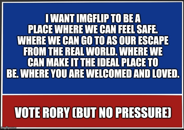 Whether I win or not, you are wonderful and I hope you know that. | I WANT IMGFLIP TO BE A PLACE WHERE WE CAN FEEL SAFE. WHERE WE CAN GO TO AS OUR ESCAPE FROM THE REAL WORLD. WHERE WE CAN MAKE IT THE IDEAL PLACE TO BE. WHERE YOU ARE WELCOMED AND LOVED. VOTE RORY (BUT NO PRESSURE) | image tagged in presidential campaign | made w/ Imgflip meme maker