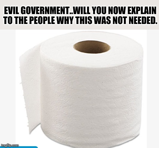 Covid-19 | EVIL GOVERNMENT..WILL YOU NOW EXPLAIN TO THE PEOPLE WHY THIS WAS NOT NEEDED. | image tagged in toilet paper,covid-19,government corruption | made w/ Imgflip meme maker