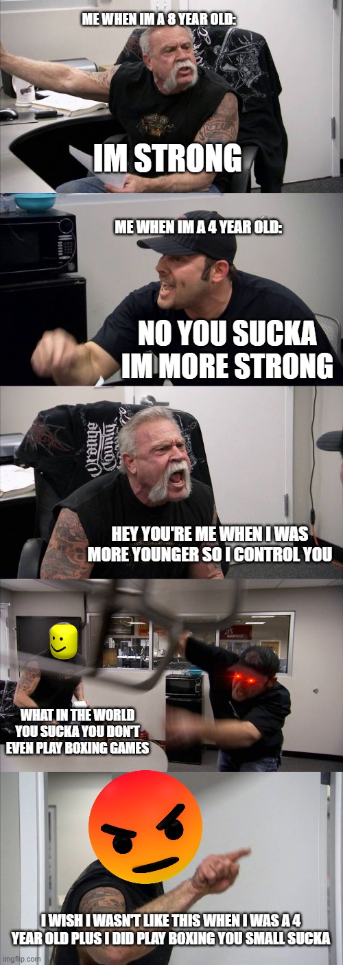 HEY SUCKA IM MORE STRONGER | ME WHEN IM A 8 YEAR OLD:; IM STRONG; ME WHEN IM A 4 YEAR OLD:; NO YOU SUCKA IM MORE STRONG; HEY YOU'RE ME WHEN I WAS MORE YOUNGER SO I CONTROL YOU; WHAT IN THE WORLD YOU SUCKA YOU DON'T EVEN PLAY BOXING GAMES; I WISH I WASN'T LIKE THIS WHEN I WAS A 4 YEAR OLD PLUS I DID PLAY BOXING YOU SMALL SUCKA | image tagged in memes,american chopper argument | made w/ Imgflip meme maker