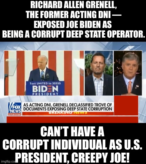 Joe Biden is nothing but an extremely corrupt deep state operator! | RICHARD ALLEN GRENELL, THE FORMER ACTING DNI — EXPOSED JOE BIDEN AS 
BEING A CORRUPT DEEP STATE OPERATOR. CAN’T HAVE A CORRUPT INDIVIDUAL AS U.S. PRESIDENT, CREEPY JOE! | image tagged in joe biden,biden,creepy joe biden,election 2020,presidential election,government corruption | made w/ Imgflip meme maker