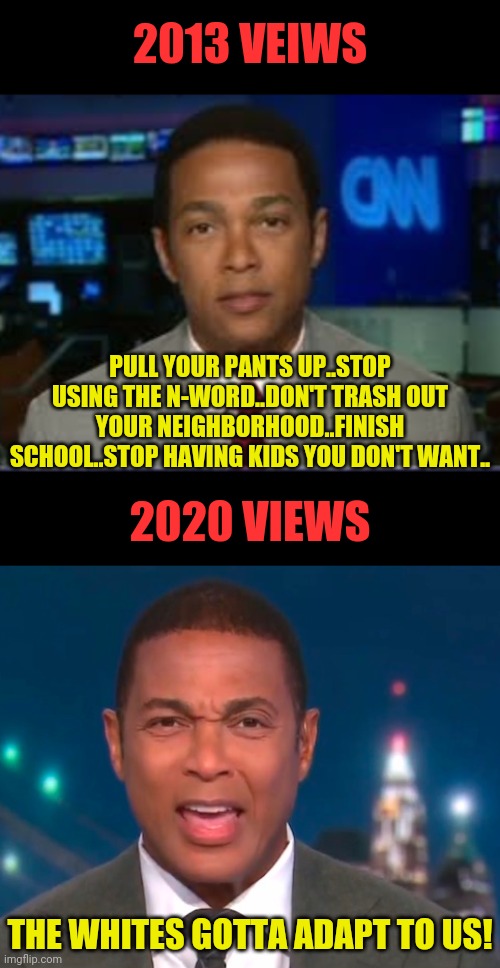 Don Lemon On how to Improve The Black Community 2013 vs 2020 | 2013 VEIWS; PULL YOUR PANTS UP..STOP USING THE N-WORD..DON'T TRASH OUT YOUR NEIGHBORHOOD..FINISH SCHOOL..STOP HAVING KIDS YOU DON'T WANT.. 2020 VIEWS; THE WHITES GOTTA ADAPT TO US! | image tagged in don lemon,msm lies,cnn fake news,black lives matter,blm,political meme | made w/ Imgflip meme maker