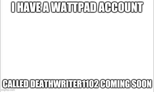 white background | I HAVE A WATTPAD ACCOUNT; CALLED DEATHWRITER1102 COMING SOON | image tagged in white background | made w/ Imgflip meme maker