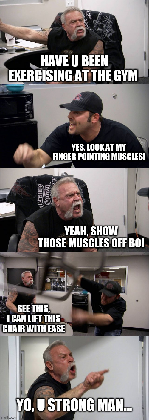 HELP ME... IM SO BAD... | HAVE U BEEN EXERCISING AT THE GYM; YES, LOOK AT MY FINGER POINTING MUSCLES! YEAH, SHOW THOSE MUSCLES OFF BOI; SEE THIS, I CAN LIFT THIS CHAIR WITH EASE; YO, U STRONG MAN... | image tagged in memes,american chopper argument | made w/ Imgflip meme maker