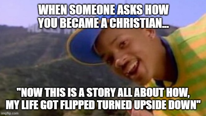 So how did you become a Christian | WHEN SOMEONE ASKS HOW YOU BECAME A CHRISTIAN... "NOW THIS IS A STORY ALL ABOUT HOW, MY LIFE GOT FLIPPED TURNED UPSIDE DOWN" | image tagged in christian,church,fresh prince,fresh prince of bel-air | made w/ Imgflip meme maker