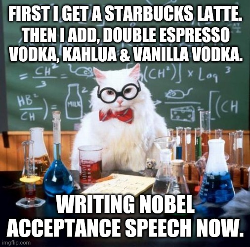 Chemistry Cat Meme | THEN I ADD, DOUBLE ESPRESSO VODKA, KAHLUA & VANILLA VODKA. FIRST I GET A STARBUCKS LATTE. WRITING NOBEL ACCEPTANCE SPEECH NOW. | image tagged in memes,chemistry cat | made w/ Imgflip meme maker