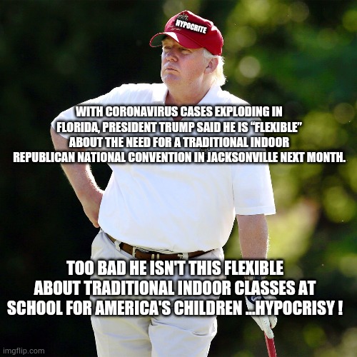 Trump golf relax | HYPOCRITE; WITH CORONAVIRUS CASES EXPLODING IN FLORIDA, PRESIDENT TRUMP SAID HE IS “FLEXIBLE” ABOUT THE NEED FOR A TRADITIONAL INDOOR REPUBLICAN NATIONAL CONVENTION IN JACKSONVILLE NEXT MONTH. TOO BAD HE ISN'T THIS FLEXIBLE ABOUT TRADITIONAL INDOOR CLASSES AT SCHOOL FOR AMERICA'S CHILDREN ...HYPOCRISY ! | image tagged in rnc,trump,covid,biden,vote2020,florida | made w/ Imgflip meme maker
